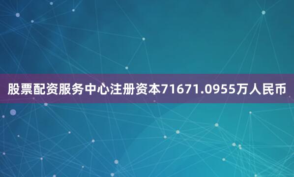 股票配资服务中心注册资本71671.0955万人民币
