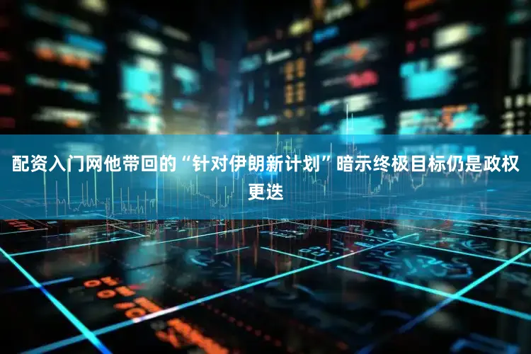 配资入门网他带回的“针对伊朗新计划”暗示终极目标仍是政权更迭