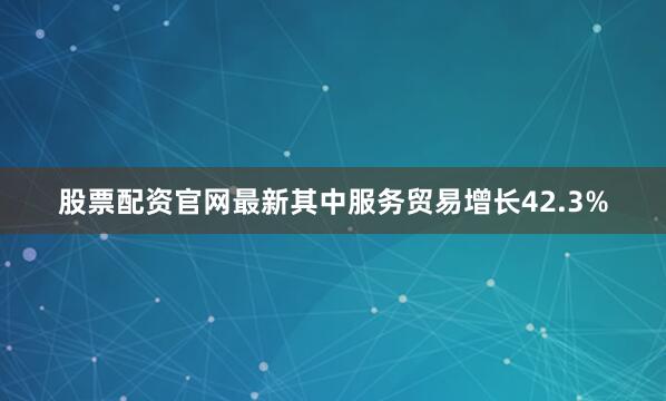 股票配资官网最新其中服务贸易增长42.3%
