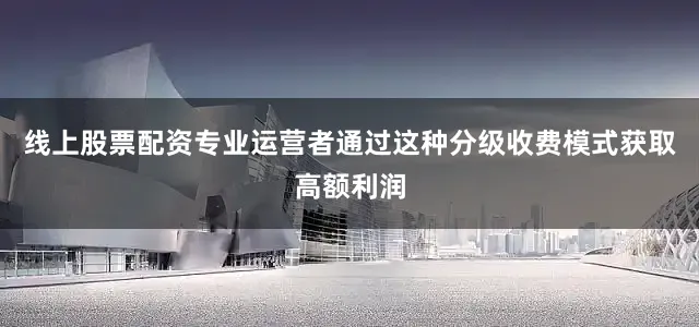 线上股票配资专业运营者通过这种分级收费模式获取高额利润